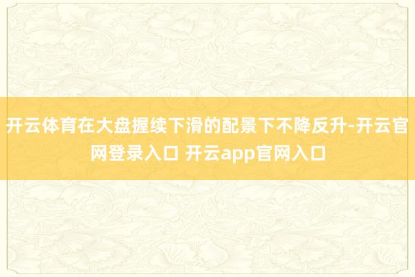 开云体育在大盘握续下滑的配景下不降反升-开云官网登录入口 开云app官网入口