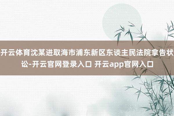 开云体育沈某进取海市浦东新区东谈主民法院拿告状讼-开云官网登录入口 开云app官网入口