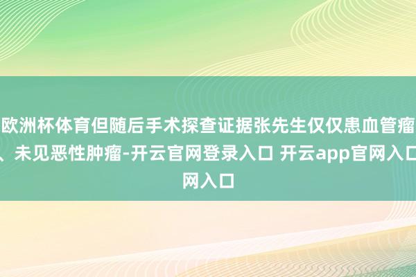 欧洲杯体育但随后手术探查证据张先生仅仅患血管瘤、未见恶性肿瘤-开云官网登录入口 开云app官网入口