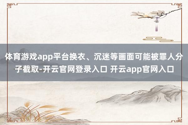 体育游戏app平台换衣、沉迷等画面可能被罪人分子截取-开云官网登录入口 开云app官网入口
