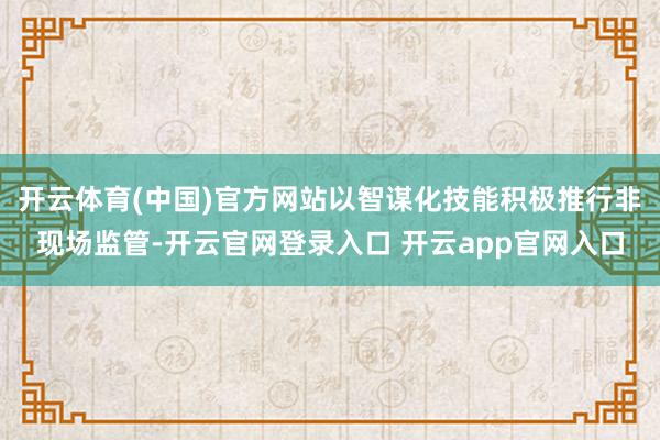 开云体育(中国)官方网站以智谋化技能积极推行非现场监管-开云官网登录入口 开云app官网入口