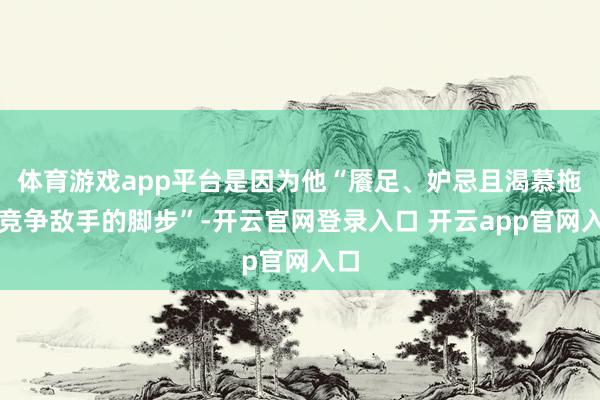 体育游戏app平台是因为他“餍足、妒忌且渴慕拖慢竞争敌手的脚步”-开云官网登录入口 开云app官网入口