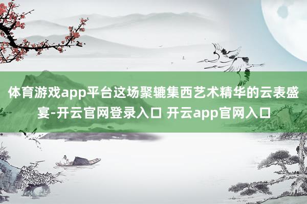 体育游戏app平台这场聚辘集西艺术精华的云表盛宴-开云官网登录入口 开云app官网入口
