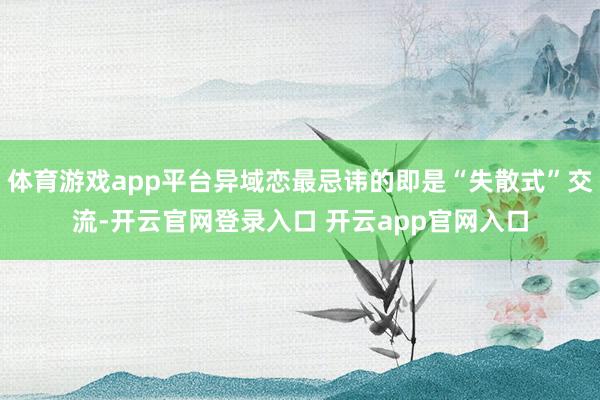 体育游戏app平台异域恋最忌讳的即是“失散式”交流-开云官网登录入口 开云app官网入口