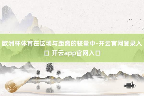 欧洲杯体育在这场与距离的较量中-开云官网登录入口 开云app官网入口