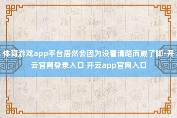 体育游戏app平台居然会因为没看清路而崴了脚-开云官网登录入口 开云app官网入口