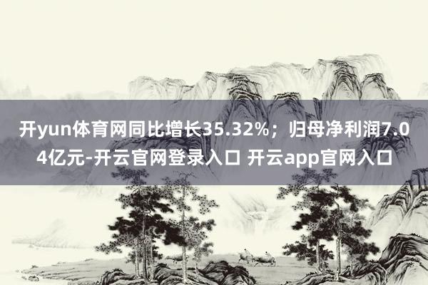 开yun体育网同比增长35.32%；归母净利润7.04亿元-开云官网登录入口 开云app官网入口