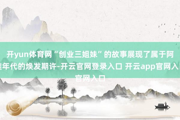 开yun体育网“创业三姐妹”的故事展现了属于阿谁年代的焕发期许-开云官网登录入口 开云app官网入口