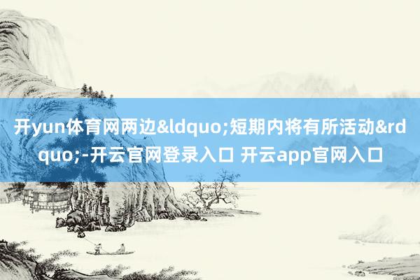 开yun体育网两边&ldquo;短期内将有所活动&rdquo;-开云官网登录入口 开云app官网入口