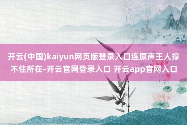 开云(中国)kaiyun网页版登录入口连原声王人撑不住所在-开云官网登录入口 开云app官网入口