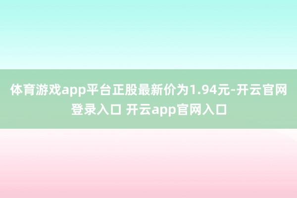 体育游戏app平台正股最新价为1.94元-开云官网登录入口 开云app官网入口