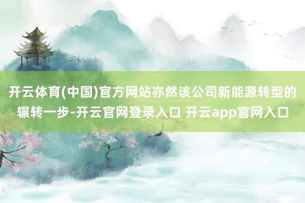 开云体育(中国)官方网站亦然该公司新能源转型的辗转一步-开云官网登录入口 开云app官网入口