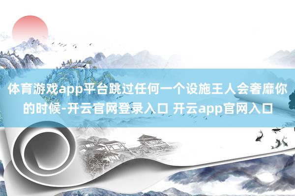 体育游戏app平台跳过任何一个设施王人会奢靡你的时候-开云官网登录入口 开云app官网入口