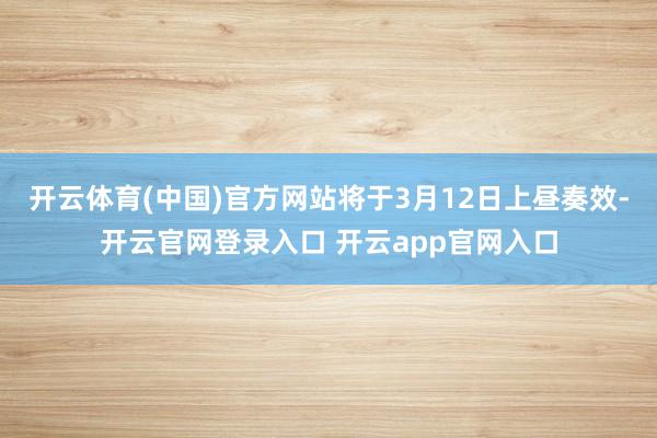 开云体育(中国)官方网站将于3月12日上昼奏效-开云官网登录入口 开云app官网入口