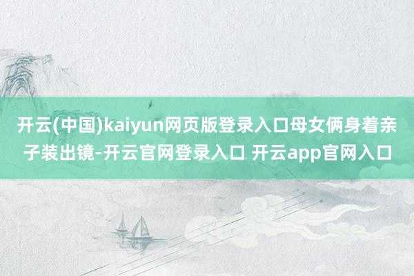 开云(中国)kaiyun网页版登录入口母女俩身着亲子装出镜-开云官网登录入口 开云app官网入口