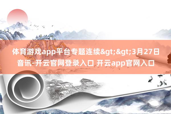 体育游戏app平台专题连续>>3月27日音讯-开云官网登录入口 开云app官网入口