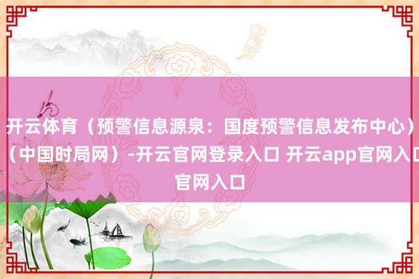 开云体育（预警信息源泉：国度预警信息发布中心）r（中国时局网）-开云官网登录入口 开云app官网入口