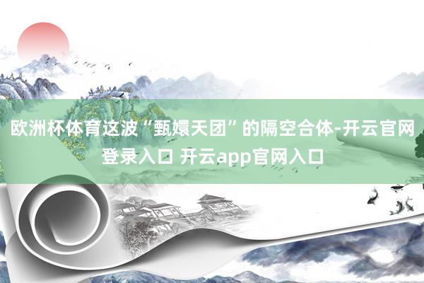 欧洲杯体育这波“甄嬛天团”的隔空合体-开云官网登录入口 开云app官网入口