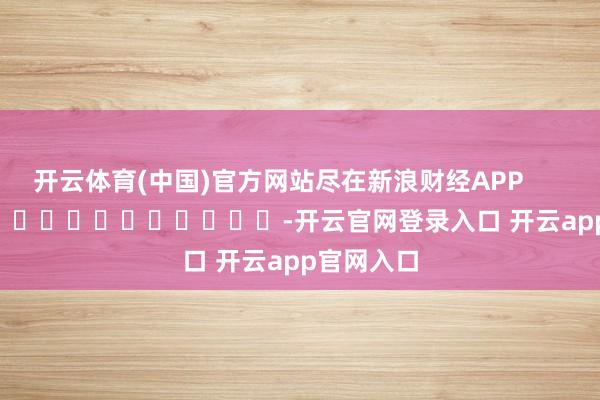 开云体育(中国)官方网站尽在新浪财经APP            													-开云官网登录入口 开云app官网入口