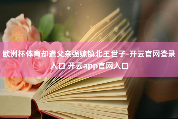 欧洲杯体育却遭父亲强嫁镇北王世子-开云官网登录入口 开云app官网入口