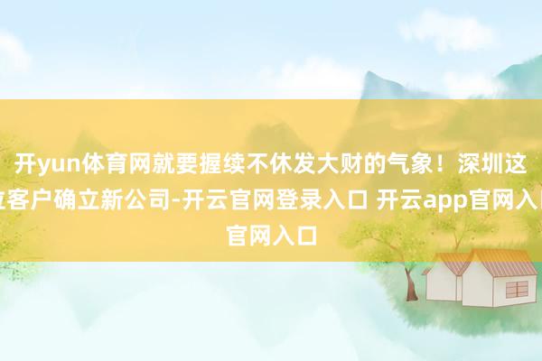 开yun体育网就要握续不休发大财的气象！深圳这位客户确立新公司-开云官网登录入口 开云app官网入口