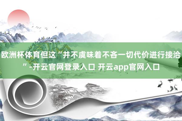 欧洲杯体育但这“并不虞味着不吝一切代价进行接洽”-开云官网登录入口 开云app官网入口