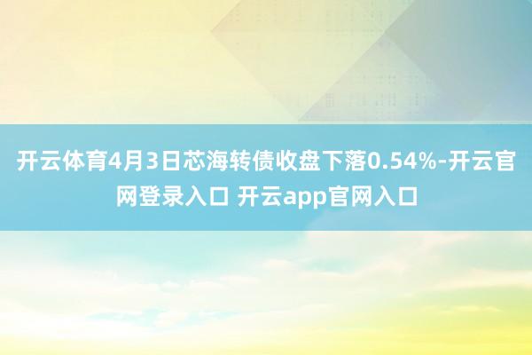 开云体育4月3日芯海转债收盘下落0.54%-开云官网登录入口 开云app官网入口