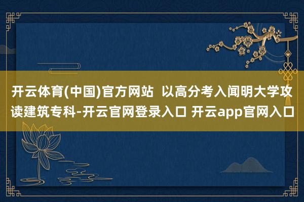 开云体育(中国)官方网站  以高分考入闻明大学攻读建筑专科-开云官网登录入口 开云app官网入口