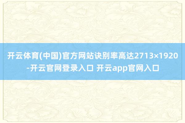 开云体育(中国)官方网站诀别率高达2713×1920-开云官网登录入口 开云app官网入口