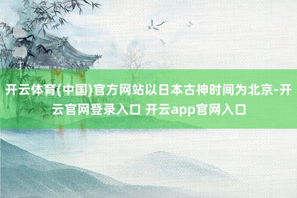 开云体育(中国)官方网站以日本古神时间为北京-开云官网登录入口 开云app官网入口