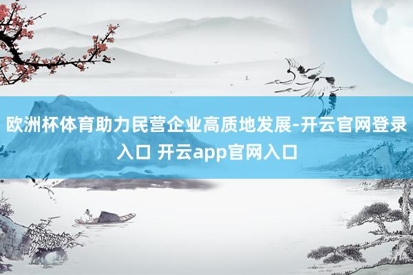 欧洲杯体育助力民营企业高质地发展-开云官网登录入口 开云app官网入口