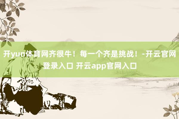 开yun体育网齐很牛！每一个齐是挑战！-开云官网登录入口 开云app官网入口