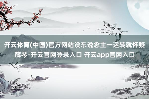 开云体育(中国)官方网站没东说念主一运转就怀疑薛琴-开云官网登录入口 开云app官网入口