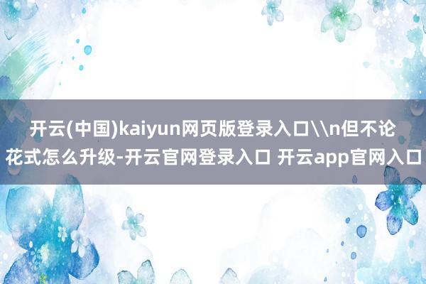 开云(中国)kaiyun网页版登录入口\n但不论花式怎么升级-开云官网登录入口 开云app官网入口