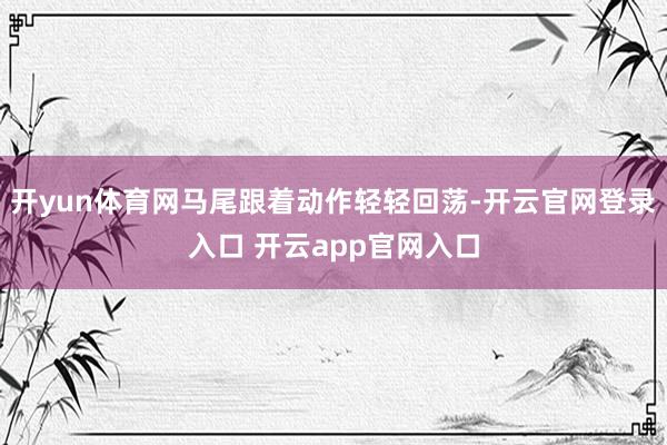 开yun体育网马尾跟着动作轻轻回荡-开云官网登录入口 开云app官网入口