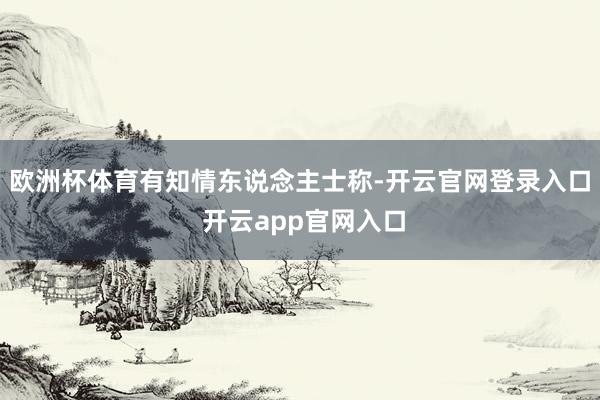 欧洲杯体育　　有知情东说念主士称-开云官网登录入口 开云app官网入口