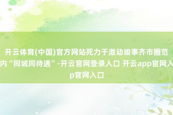开云体育(中国)官方网站死力于激动竣事齐市圈范围内“同城同待遇”-开云官网登录入口 开云app官网入口