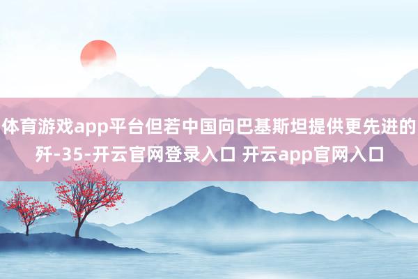 体育游戏app平台但若中国向巴基斯坦提供更先进的歼-35-开云官网登录入口 开云app官网入口