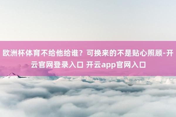欧洲杯体育不给他给谁？可换来的不是贴心照顾-开云官网登录入口 开云app官网入口