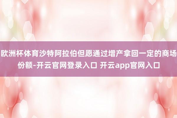 欧洲杯体育沙特阿拉伯但愿通过增产拿回一定的商场份额-开云官网登录入口 开云app官网入口