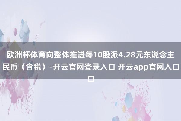 欧洲杯体育向整体推进每10股派4.28元东说念主民币（含税）-开云官网登录入口 开云app官网入口