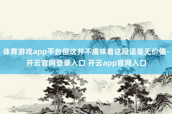 体育游戏app平台但这并不虞味着这段话毫无价值-开云官网登录入口 开云app官网入口