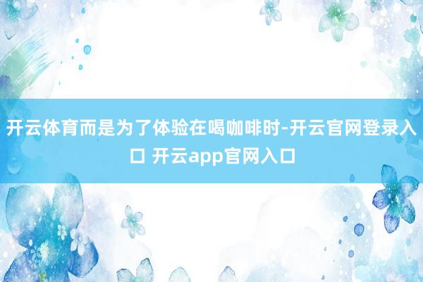 开云体育而是为了体验在喝咖啡时-开云官网登录入口 开云app官网入口