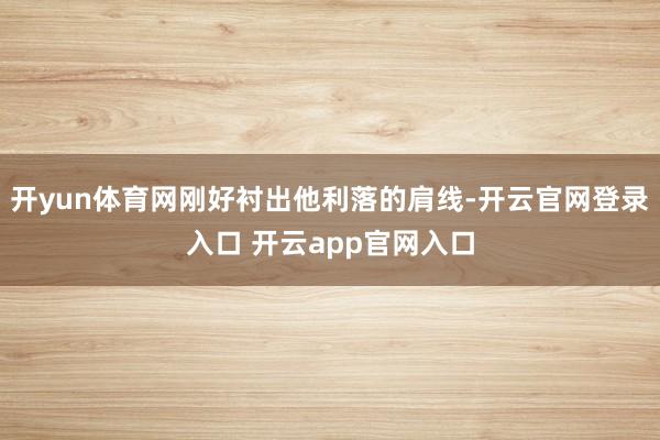 开yun体育网刚好衬出他利落的肩线-开云官网登录入口 开云app官网入口