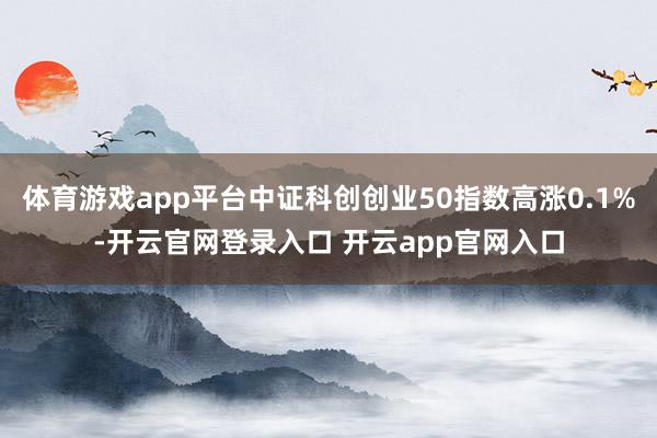 体育游戏app平台中证科创创业50指数高涨0.1%-开云官网登录入口 开云app官网入口