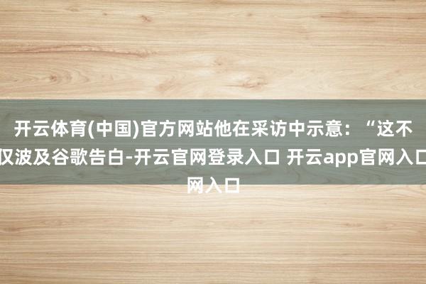 开云体育(中国)官方网站他在采访中示意：“这不仅波及谷歌告白-开云官网登录入口 开云app官网入口