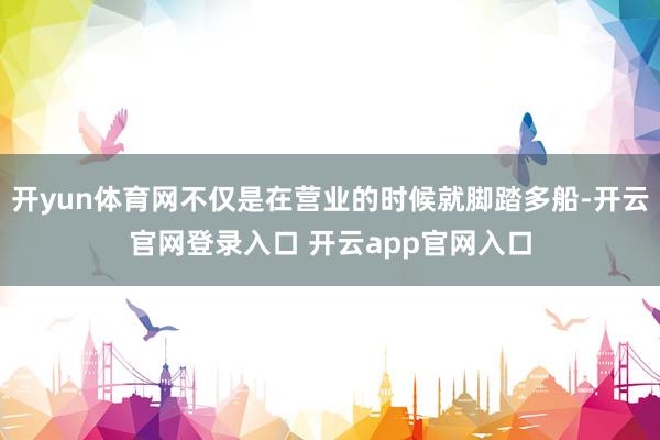 开yun体育网不仅是在营业的时候就脚踏多船-开云官网登录入口 开云app官网入口