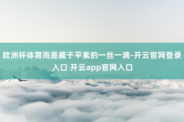 欧洲杯体育而是藏于平素的一丝一滴-开云官网登录入口 开云app官网入口