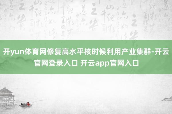 开yun体育网修复高水平核时候利用产业集群-开云官网登录入口 开云app官网入口