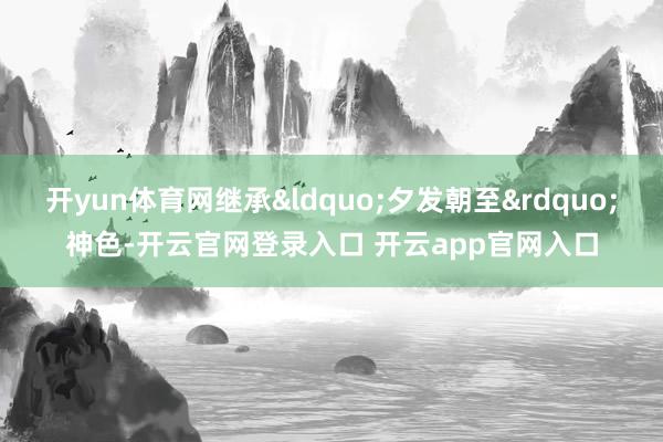 开yun体育网继承&ldquo;夕发朝至&rdquo;神色-开云官网登录入口 开云app官网入口